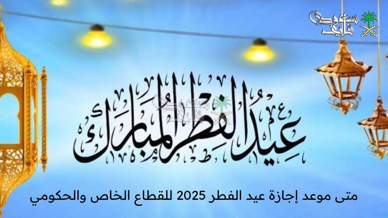 متى موعد إجازة عيد الفطر 2025 للقطاع الخاص والحكومي في المملكة السعودية؟ .. الموارد البشرية توضح